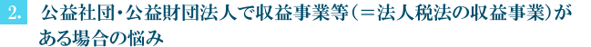 （2）公益社団・公益財団法人で収益事業等有り（＝法人税法の収益事業）の場合の悩み